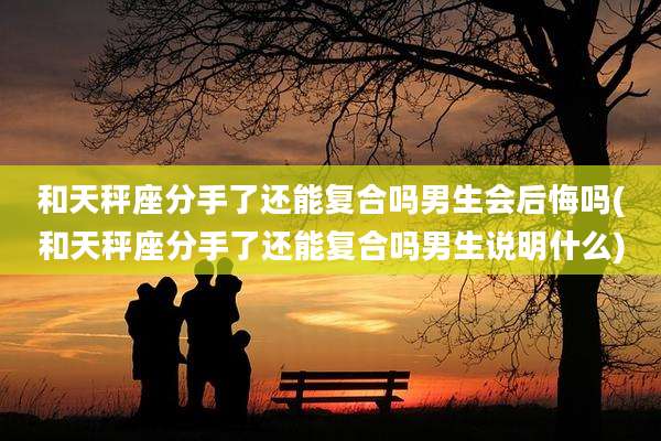 和天秤座分手了还能复合吗男生会后悔吗(和天秤座分手了还能复合吗男生说明什么)