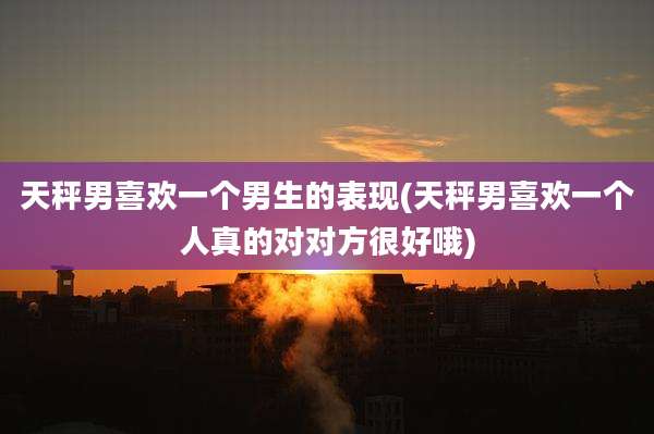 天秤男喜欢一个男生的表现(天秤男喜欢一个人真的对对方很好哦)