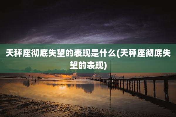 天秤座彻底失望的表现是什么(天秤座彻底失望的表现)