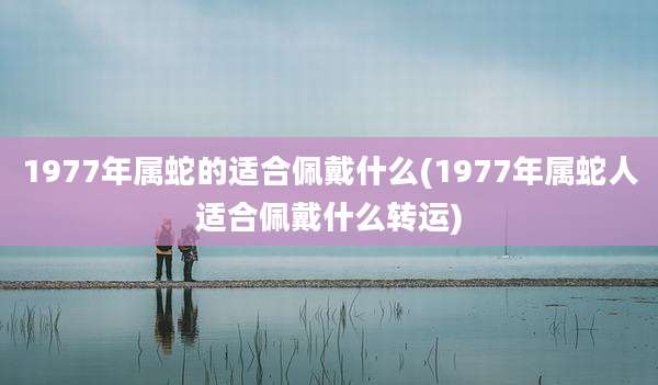1977年属蛇的适合佩戴什么(1977年属蛇人适合佩戴什么转运)