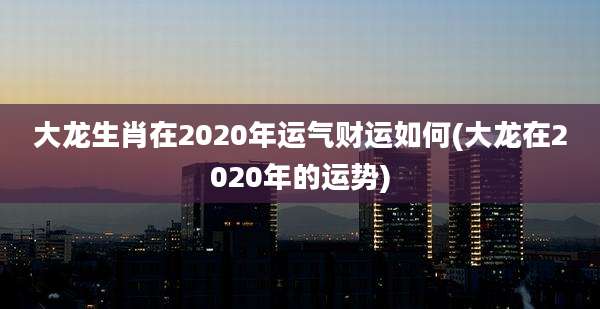 大龙生肖在2020年运气财运如何(大龙在2020年的运势)