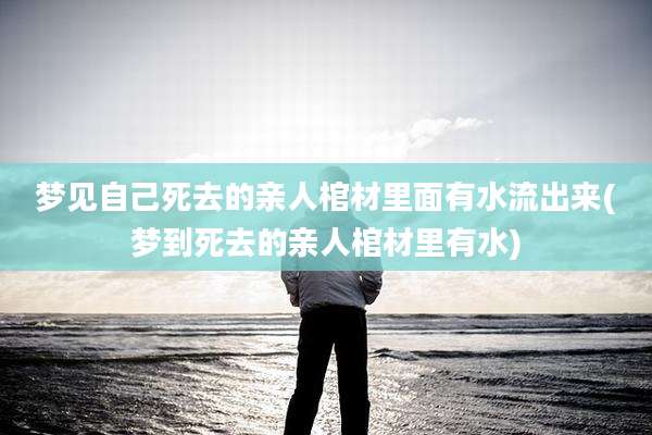 梦见自己死去的亲人棺材里面有水流出来(梦到死去的亲人棺材里有水)