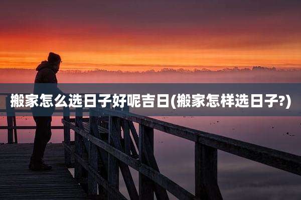 搬家怎么选日子好呢吉日(搬家怎样选日子?)