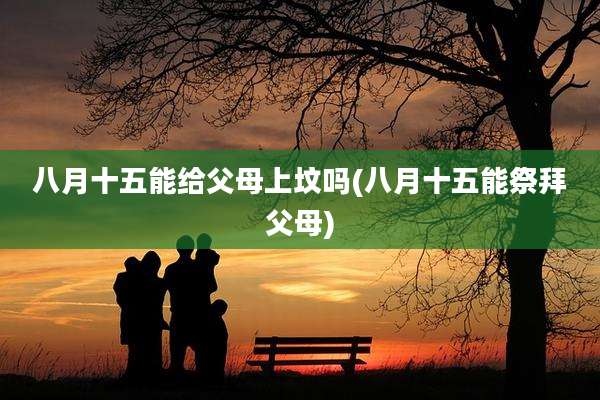 八月十五能给父母上坟吗(八月十五能祭拜父母)