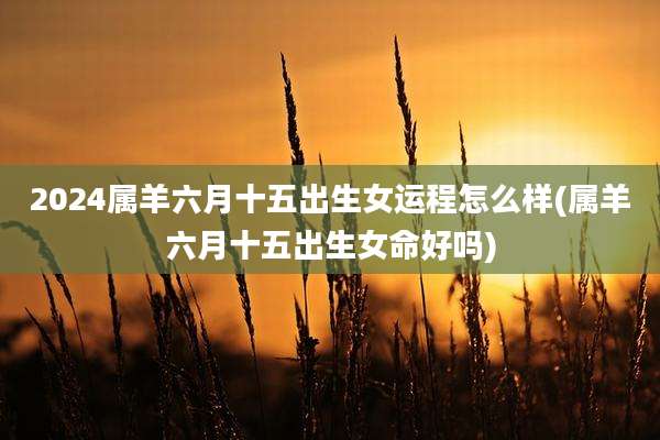 2024属羊六月十五出生女运程怎么样(属羊六月十五出生女命好吗)