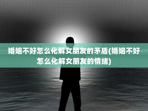 婚姻不好怎么化解女朋友的矛盾(婚姻不好怎么化解女朋友的情绪)