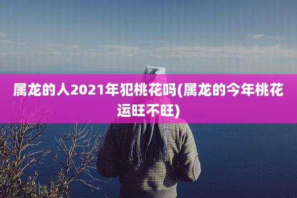 属龙的人2021年犯桃花吗(属龙的今年桃花运旺不旺)