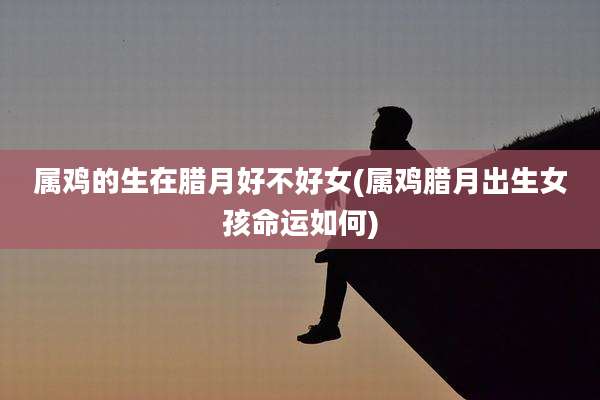 属鸡的生在腊月好不好女(属鸡腊月出生女孩命运如何)