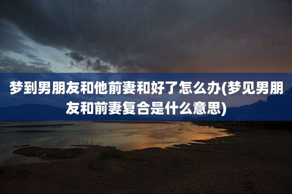 梦到男朋友和他前妻和好了怎么办(梦见男朋友和前妻复合是什么意思)