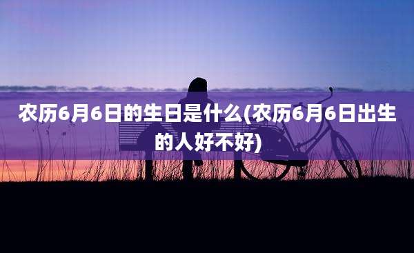 农历6月6日的生日是什么(农历6月6日出生的人好不好)