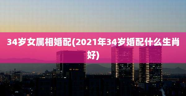 34岁女属相婚配(2021年34岁婚配什么生肖好)