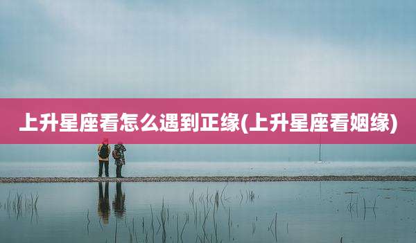 上升星座看怎么遇到正缘(上升星座看姻缘)