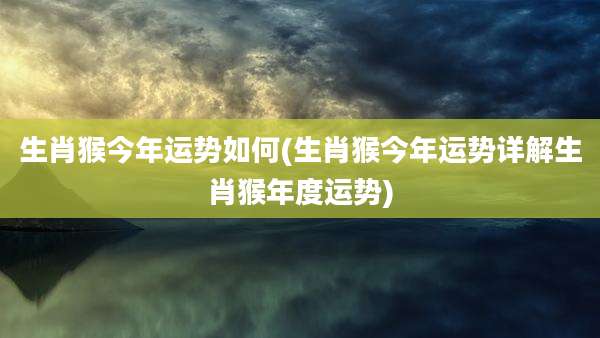 生肖猴今年运势如何(生肖猴今年运势详解生肖猴年度运势)