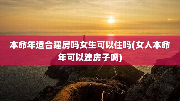 本命年适合建房吗女生可以住吗(女人本命年可以建房子吗)