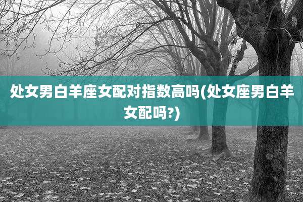 处女男白羊座女配对指数高吗(处女座男白羊女配吗?)