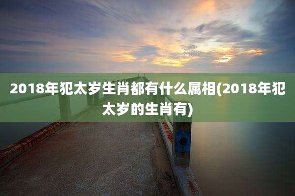 2018年犯太岁生肖都有什么属相(2018年犯太岁的生肖有)