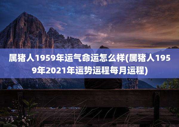 属猪人1959年运气命运怎么样(属猪人1959年2021年运势运程每月运程)