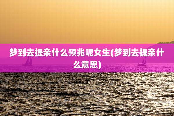 梦到去提亲什么预兆呢女生(梦到去提亲什么意思)