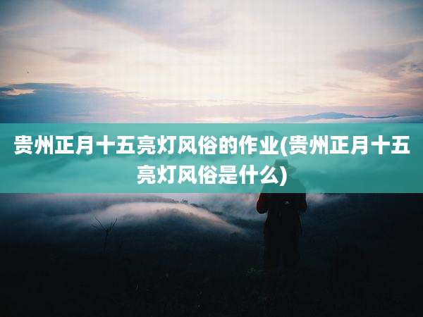 贵州正月十五亮灯风俗的作业(贵州正月十五亮灯风俗是什么)