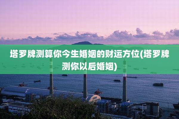 塔罗牌测算你今生婚姻的财运方位(塔罗牌测你以后婚姻)