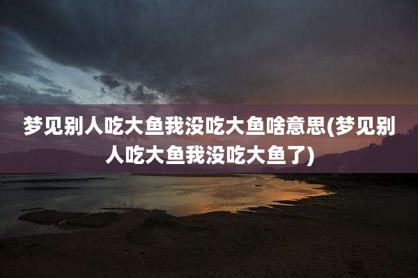 梦见别人吃大鱼我没吃大鱼啥意思(梦见别人吃大鱼我没吃大鱼了)