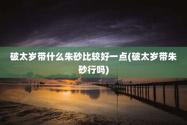 破太岁带什么朱砂比较好一点(破太岁带朱砂行吗)