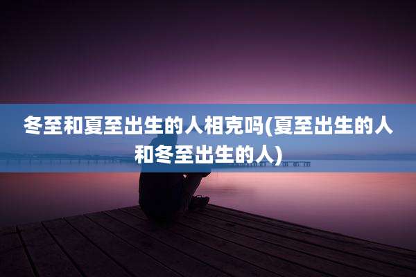 冬至和夏至出生的人相克吗(夏至出生的人和冬至出生的人)