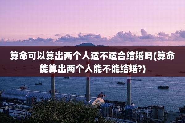 算命可以算出两个人适不适合结婚吗(算命能算出两个人能不能结婚?)