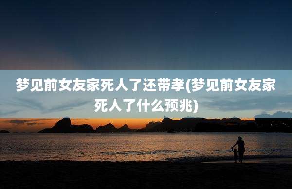 梦见前女友家死人了还带孝(梦见前女友家死人了什么预兆)