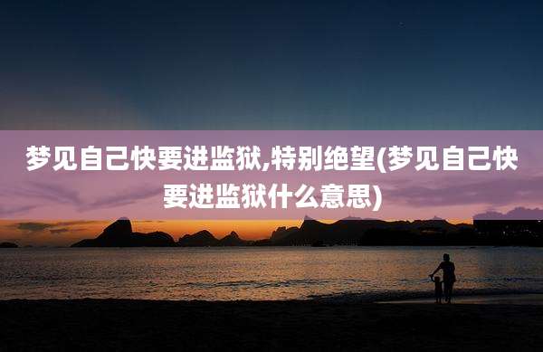 梦见自己快要进监狱,特别绝望(梦见自己快要进监狱什么意思)