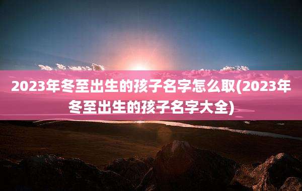 2023年冬至出生的孩子名字怎么取(2023年冬至出生的孩子名字大全)
