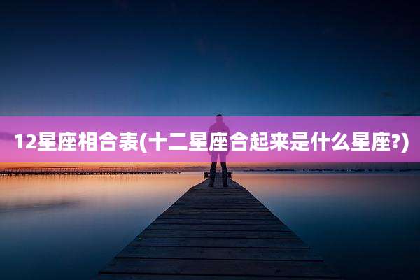 12星座相合表(十二星座合起来是什么星座?)