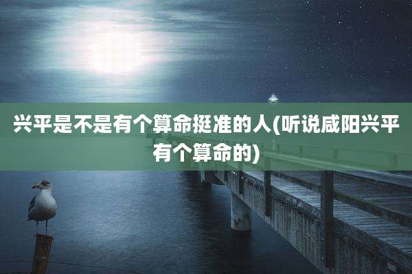 兴平是不是有个算命挺准的人(听说咸阳兴平有个算命的)