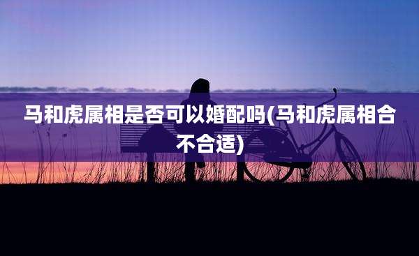 马和虎属相是否可以婚配吗(马和虎属相合不合适)