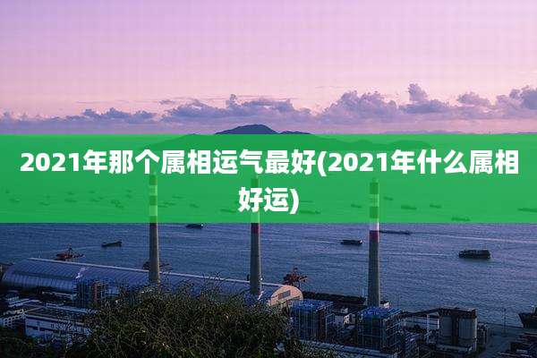 2021年那个属相运气最好(2021年什么属相好运)