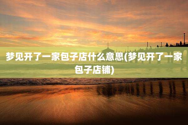 梦见开了一家包子店什么意思(梦见开了一家包子店铺)