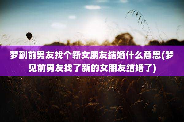 梦到前男友找个新女朋友结婚什么意思(梦见前男友找了新的女朋友结婚了)