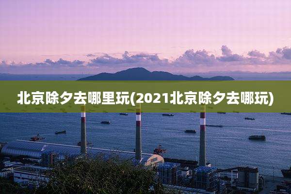 北京除夕去哪里玩(2021北京除夕去哪玩)