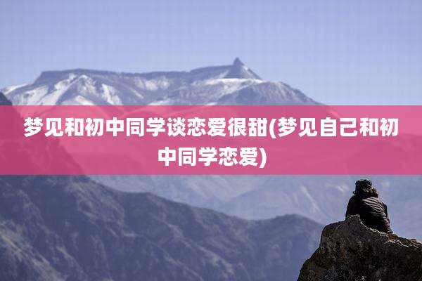 梦见和初中同学谈恋爱很甜(梦见自己和初中同学恋爱)
