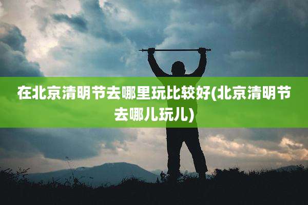 在北京清明节去哪里玩比较好(北京清明节去哪儿玩儿)