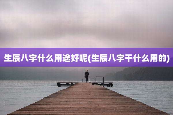 生辰八字什么用途好呢(生辰八字干什么用的)