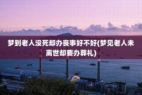 梦到老人没死却办丧事好不好(梦见老人未离世却要办葬礼)