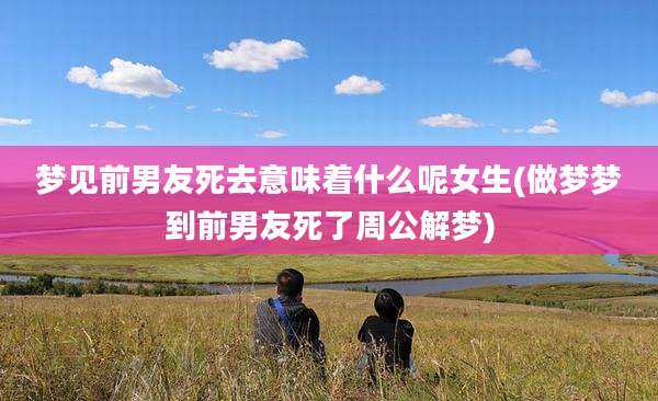 梦见前男友死去意味着什么呢女生(做梦梦到前男友死了周公解梦)