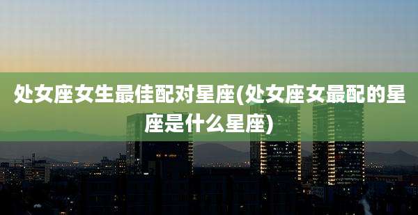 处女座女生最佳配对星座(处女座女最配的星座是什么星座)