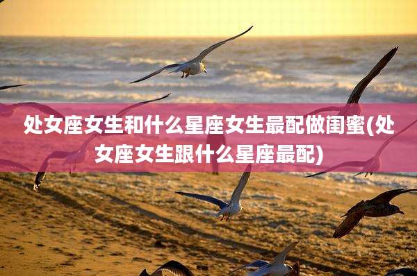 处女座女生和什么星座女生最配做闺蜜(处女座女生跟什么星座最配)