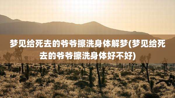 梦见给死去的爷爷擦洗身体解梦(梦见给死去的爷爷擦洗身体好不好)
