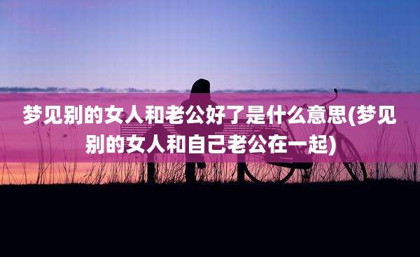 梦见别的女人和老公好了是什么意思(梦见别的女人和自己老公在一起)