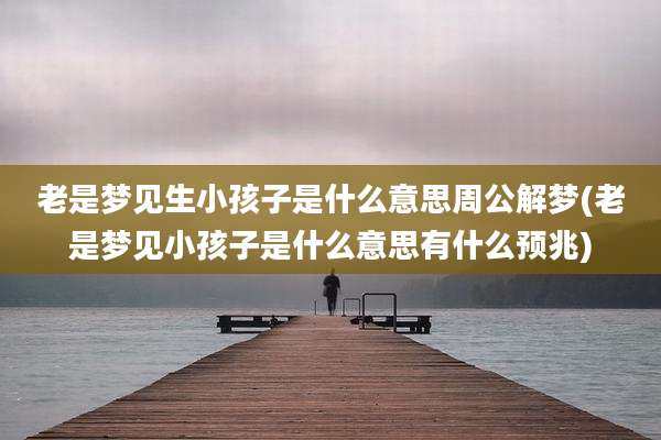 老是梦见生小孩子是什么意思周公解梦(老是梦见小孩子是什么意思有什么预兆)