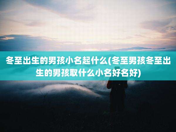 冬至出生的男孩小名起什么(冬至男孩冬至出生的男孩取什么小名好名好)