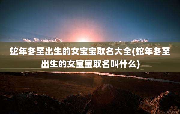 蛇年冬至出生的女宝宝取名大全(蛇年冬至出生的女宝宝取名叫什么)